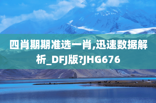 四肖期期准选一肖,迅速数据解析_DFJ版?JHG676