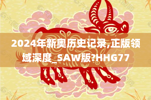 2024年新奥历史记录,正版领域深度_SAW版?HHG77