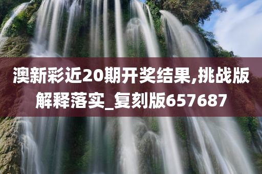 澳新彩近20期开奖结果,挑战版解释落实_复刻版657687