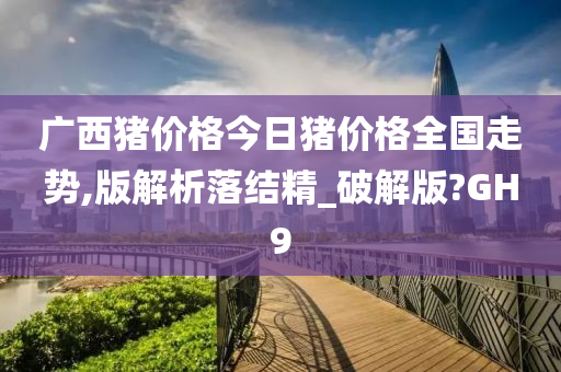 广西猪价格今日猪价格全国走势,版解析落结精_破解版?GH9