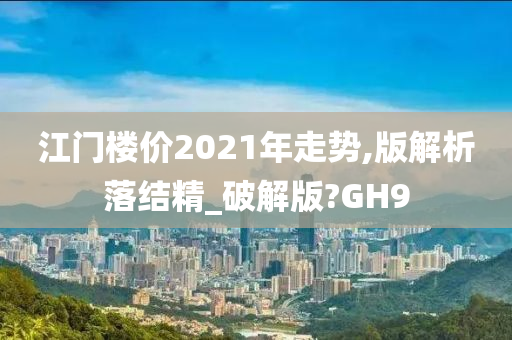 江门楼价2021年走势,版解析落结精_破解版?GH9