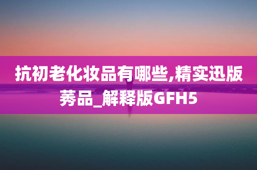 抗初老化妆品有哪些,精实迅版莠品_解释版GFH5