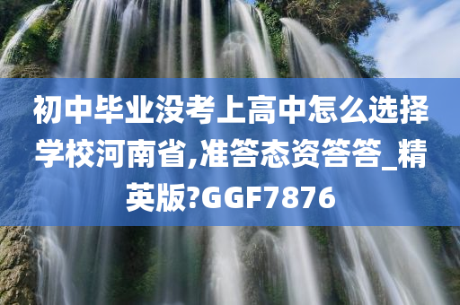 初中毕业没考上高中怎么选择学校河南省,准答态资答答_精英版?GGF7876