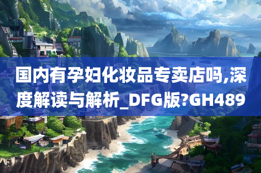 国内有孕妇化妆品专卖店吗,深度解读与解析_DFG版?GH489