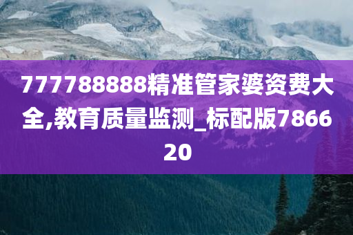 777788888精准管家婆资费大全,教育质量监测_标配版786620