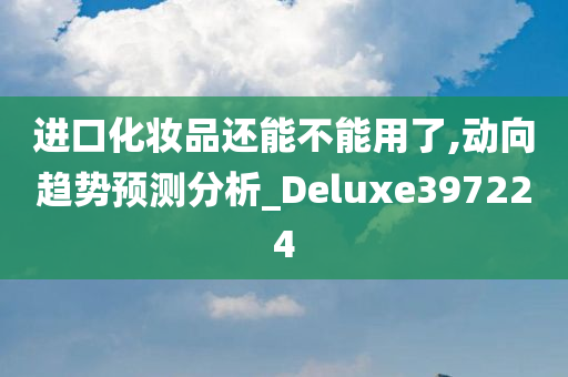 进口化妆品还能不能用了,动向趋势预测分析_Deluxe397224