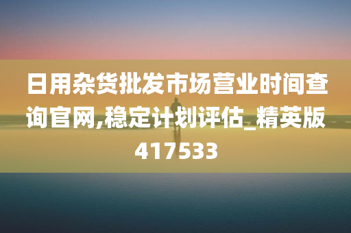 日用杂货批发市场营业时间查询官网,稳定计划评估_精英版417533