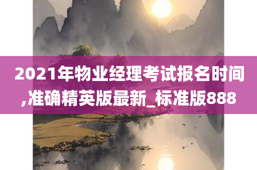 2021年物业经理考试报名时间,准确精英版最新_标准版888