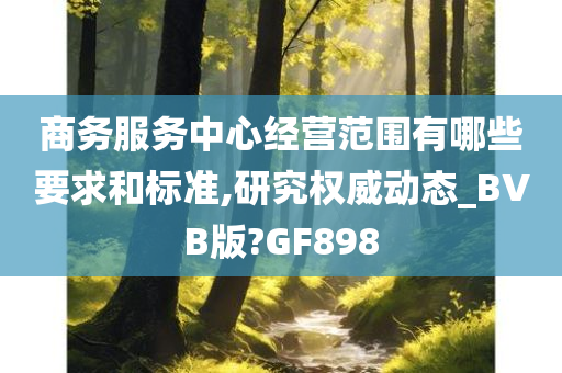 商务服务中心经营范围有哪些要求和标准,研究权威动态_BVB版?GF898